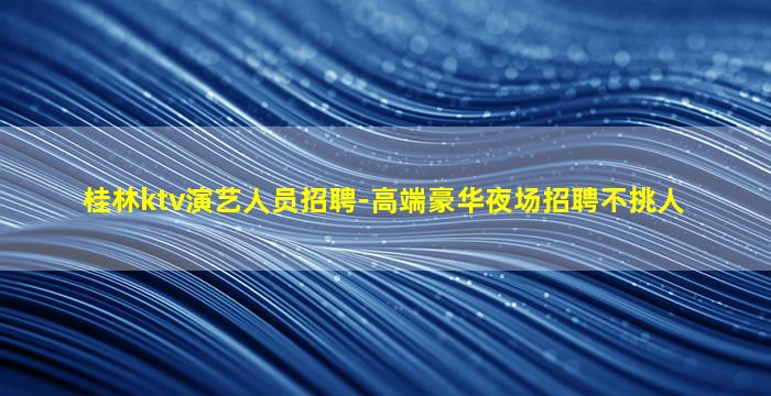桂林ktv演艺人员招聘-高端豪华夜场招聘不挑人